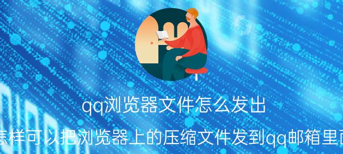 qq浏览器文件怎么发出 怎样可以把浏览器上的压缩文件发到qq邮箱里面？